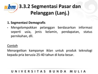 3.3.2 Segmentasi Pasar dan
Pelanggan (Lanj.)
1. Segmentasi Demografis
• Mengelompokkan pelanggan berdasarkan informasi
seperti usia, jenis kelamin, pendapatan, status
pernikahan, dll.
Contoh
Menargetkan kampanye iklan untuk produk teknologi
kepada pria berusia 25-40 tahun di kota besar.
 