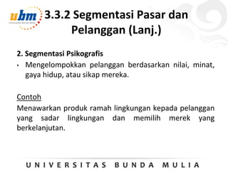 3.3.2 Segmentasi Pasar dan
Pelanggan (Lanj.)
2. Segmentasi Psikografis
• Mengelompokkan pelanggan berdasarkan nilai, minat,
gaya hidup, atau sikap mereka.
Contoh
Menawarkan produk ramah lingkungan kepada pelanggan
yang sadar lingkungan dan memilih merek yang
berkelanjutan.
 