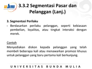 3.3.2 Segmentasi Pasar dan
Pelanggan (Lanj.)
3. Segmentasi Perilaku
• Berdasarkan perilaku pelanggan, seperti kebiasaan
pembelian, loyalitas, atau tingkat interaksi dengan
merek.
Contoh
Menyediakan diskon kepada pelanggan yang telah
membeli beberapa kali atau menawarkan promosi khusus
untuk pelanggan yang baru pertama kali berkunjung.
 