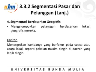 3.3.2 Segmentasi Pasar dan
Pelanggan (Lanj.)
4. Segmentasi Berdasarkan Geografis
• Mengelompokkan pelanggan berdasarkan lokasi
geografis mereka.
Contoh
Menargetkan kampanye yang berfokus pada cuaca atau
acara lokal, seperti pakaian musim dingin di daerah yang
lebih dingin.
 