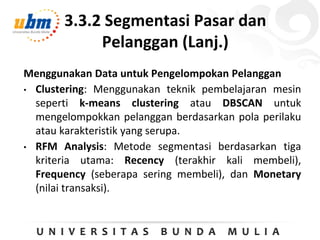 3.3.2 Segmentasi Pasar dan
Pelanggan (Lanj.)
Menggunakan Data untuk Pengelompokan Pelanggan
• Clustering: Menggunakan teknik pembelajaran mesin
seperti k-means clustering atau DBSCAN untuk
mengelompokkan pelanggan berdasarkan pola perilaku
atau karakteristik yang serupa.
• RFM Analysis: Metode segmentasi berdasarkan tiga
kriteria utama: Recency (terakhir kali membeli),
Frequency (seberapa sering membeli), dan Monetary
(nilai transaksi).
 