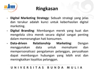 Ringkasan
• Digital Marketing Strategy: Sebuah strategi yang jelas
dan terukur adalah kunci untuk keberhasilan digital
marketing.
• Digital Branding: Membangun merek yang kuat dan
mengelola citra merek secara digital sangat penting
dalam memenangkan hati konsumen.
• Data-driven Relationship Marketing: Dengan
menggunakan data untuk memahami dan
mempersonalisasi pengalaman pelanggan, perusahaan
dapat membangun hubungan yang lebih erat dan
meningkatkan loyalitas pelanggan.
 