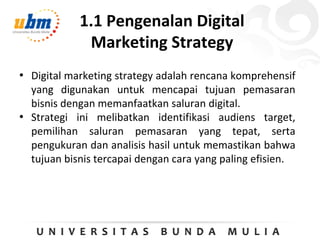 1.1 Pengenalan Digital
Marketing Strategy
• Digital marketing strategy adalah rencana komprehensif
yang digunakan untuk mencapai tujuan pemasaran
bisnis dengan memanfaatkan saluran digital.
• Strategi ini melibatkan identifikasi audiens target,
pemilihan saluran pemasaran yang tepat, serta
pengukuran dan analisis hasil untuk memastikan bahwa
tujuan bisnis tercapai dengan cara yang paling efisien.
 