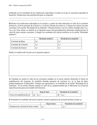 PB2 – Modos de operación del BJT
- 11 -
c) Basado en los resultados de las mediciones especifique el modo en el que se encuentra operando el
transistor. Proporcione una justificación para su respuesta.
___________________________________________________________________________________
__________________________________________________________________
d) Realice las mediciones adecuadas en el circuito y a partir de ellas determine el valor de la corriente
de base IB, el de la corriente de colector IC y el de la corriente de emisor IE. Coloque los valores de estas
corrientes en la casilla “Resultado de la medición”. Posteriormente y con los valores medidos para VBE,
Vcc y F (este ultimo se medirá en el siguiente inciso del procedimiento) determine analíticamente el
valor de estas mismas corrientes. Coloque los resultados del calculo analítico en la casilla “Resultado
analítico”.
“Resultado analítico” “Resultado de la medición”
Corriente de Base IB= IB=
Corriente de Colector IC= IC=
Corriente de Emisor IE= IE=
Realice el análisis del circuito en el siguiente espacio:
e) Tomando en cuenta el valor de las corrientes medidas en el inciso anterior determine el factor de
amplificación del transistor F (también llamada ganancia de corriente hFE en la hoja de datos
proporcionada por el fabricante). Coloque sus operaciones y el resultado en la casilla “Resultado de la
medición”. En la casilla restante coloque el valor de hFE proporcionado por el fabricante en la hoja de
especificaciones para este modelo del transistor.
Hoja de datos “Resultado de la medición”
Factor de amplificación F F = hFE = F = hFE =
f) Tomando los resultados del inciso anterior calcule la ganancia de corriente de base común F.
Hoja de datos “Resultado de la medición”
Ganancia de corriente de base común F = F =
 