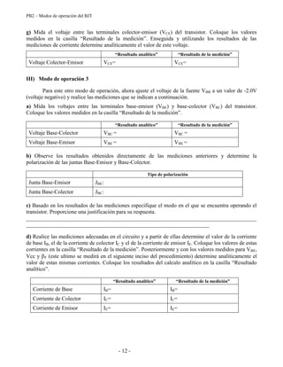 PB2 – Modos de operación del BJT
- 12 -
g) Mida el voltaje entre las terminales colector-emisor (VCE) del transistor. Coloque los valores
medidos en la casilla “Resultado de la medición”. Enseguida y utilizando los resultados de las
mediciones de corriente determine analíticamente el valor de este voltaje.
“Resultado analítico” “Resultado de la medición”
Voltaje Colector-Emisor VCE= VCE=
III) Modo de operación 3
Para este otro modo de operación, ahora ajuste el voltaje de la fuente VBB a un valor de -2.0V
(voltaje negativo) y realice las mediciones que se indican a continuación.
a) Mida los voltajes entre las terminales base-emisor (VBE) y base-colector (VBC) del transistor.
Coloque los valores medidos en la casilla “Resultado de la medición”.
“Resultado analítico” “Resultado de la medición”
Voltaje Base-Colector VBC = VBC =
Voltaje Base-Emisor VBE = VBE =
b) Observe los resultados obtenidos directamente de las mediciones anteriores y determine la
polarización de las juntas Base-Emisor y Base-Colector.
Tipo de polarización
Junta Base-Emisor JBE:
Junta Base-Colector JBC:
c) Basado en los resultados de las mediciones especifique el modo en el que se encuentra operando el
transistor. Proporcione una justificación para su respuesta.
___________________________________________________________________________________
__________________________________________________________________
d) Realice las mediciones adecuadas en el circuito y a partir de ellas determine el valor de la corriente
de base IB, el de la corriente de colector IC y el de la corriente de emisor IE. Coloque los valores de estas
corrientes en la casilla “Resultado de la medición”. Posteriormente y con los valores medidos para VBE,
Vcc y F (este ultimo se medirá en el siguiente inciso del procedimiento) determine analíticamente el
valor de estas mismas corrientes. Coloque los resultados del calculo analítico en la casilla “Resultado
analítico”.
“Resultado analítico” “Resultado de la medición”
Corriente de Base IB= IB=
Corriente de Colector IC= IC=
Corriente de Emisor IE= IE=
 