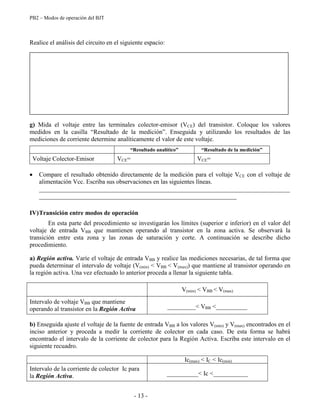 PB2 – Modos de operación del BJT
- 13 -
Realice el análisis del circuito en el siguiente espacio:
g) Mida el voltaje entre las terminales colector-emisor (VCE) del transistor. Coloque los valores
medidos en la casilla “Resultado de la medición”. Enseguida y utilizando los resultados de las
mediciones de corriente determine analíticamente el valor de este voltaje.
“Resultado analítico” “Resultado de la medición”
Voltaje Colector-Emisor VCE= VCE=
Compare el resultado obtenido directamente de la medición para el voltaje VCE con el voltaje de
alimentación Vcc. Escriba sus observaciones en las siguientes líneas.
________________________________________________________________________________
_______________________________________________________________
IV)Transición entre modos de operación
En esta parte del procedimiento se investigarán los límites (superior e inferior) en el valor del
voltaje de entrada VBB que mantienen operando al transistor en la zona activa. Se observará la
transición entre esta zona y las zonas de saturación y corte. A continuación se describe dicho
procedimiento.
a) Región activa. Varíe el voltaje de entrada VBB y realice las mediciones necesarias, de tal forma que
pueda determinar el intervalo de voltaje (V(min) < VBB < V(max)) que mantiene al transistor operando en
la región activa. Una vez efectuado lo anterior proceda a llenar la siguiente tabla.
V(min) < VBB < V(max)
Intervalo de voltaje VBB que mantiene
operando al transistor en la Región Activa _________< VBB <__________
b) Enseguida ajuste el voltaje de la fuente de entrada VBB a los valores V(min) y V(max) encontrados en el
inciso anterior y proceda a medir la corriente de colector en cada caso. De esta forma se habrá
encontrado el intervalo de la corriente de colector para la Región Activa. Escriba este intervalo en el
siguiente recuadro.
Ic(max) < IC < Ic(min)
Intervalo de la corriente de colector Ic para
la Región Activa. __________< Ic <___________
 