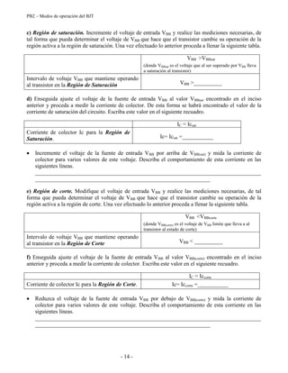 PB2 – Modos de operación del BJT
- 14 -
c) Región de saturación. Incremente el voltaje de entrada VBB y realice las mediciones necesarias, de
tal forma que pueda determinar el voltaje de VBB que hace que el transistor cambie su operación de la
región activa a la región de saturación. Una vez efectuado lo anterior proceda a llenar la siguiente tabla.
VBB >VBBsat
(donde VBBsat es el voltaje que al ser superado por VBB lleva
a saturación al transistor)
Intervalo de voltaje VBB que mantiene operando
al transistor en la Región de Saturación VBB >__________
d) Enseguida ajuste el voltaje de la fuente de entrada VBB al valor VBBsat encontrado en el inciso
anterior y proceda a medir la corriente de colector. De esta forma se habrá encontrado el valor de la
corriente de saturación del circuito. Escriba este valor en el siguiente recuadro.
IC = Icsat
Corriente de colector Ic para la Región de
Saturación. Ic= Icsat =___________
Incremente el voltaje de la fuente de entrada VBB por arriba de VBB(sat) y mida la corriente de
colector para varios valores de este voltaje. Describa el comportamiento de esta corriente en las
siguientes líneas.
________________________________________________________________________________
______________________________________________________________
e) Región de corte. Modifique el voltaje de entrada VBB y realice las mediciones necesarias, de tal
forma que pueda determinar el voltaje de VBB que hace que el transistor cambie su operación de la
región activa a la región de corte. Una vez efectuado lo anterior proceda a llenar la siguiente tabla.
VBB <VBBcorte
(donde VBB(corte) es el voltaje de VBB limite que lleva a al
transistor al estado de corte)
Intervalo de voltaje VBB que mantiene operando
al transistor en la Región de Corte VBB < __________
f) Enseguida ajuste el voltaje de la fuente de entrada VBB al valor VBB(corte) encontrado en el inciso
anterior y proceda a medir la corriente de colector. Escriba este valor en el siguiente recuadro.
IC = Iccorte
Corriente de colector Ic para la Región de Corte. Ic= Iccorte =___________
Reduzca el voltaje de la fuente de entrada VBB por debajo de VBB(corte) y mida la corriente de
colector para varios valores de este voltaje. Describa el comportamiento de esta corriente en las
siguientes líneas.
________________________________________________________________________________
______________________________________________________________
 