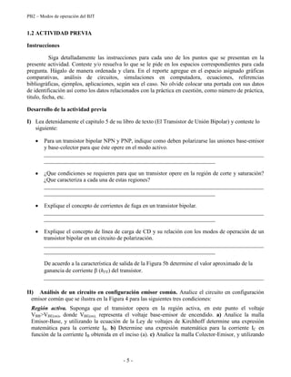 PB2 – Modos de operación del BJT
- 5 -
1.2 ACTIVIDAD PREVIA
Instrucciones
Siga detalladamente las instrucciones para cada uno de los puntos que se presentan en la
presente actividad. Conteste y/o resuelva lo que se le pide en los espacios correspondientes para cada
pregunta. Hágalo de manera ordenada y clara. En el reporte agregue en el espacio asignado gráficas
comparativas, análisis de circuitos, simulaciones en computadora, ecuaciones, referencias
bibliográficas, ejemplos, aplicaciones, según sea el caso. No olvide colocar una portada con sus datos
de identificación así como los datos relacionados con la práctica en cuestión, como número de práctica,
titulo, fecha, etc.
Desarrollo de la actividad previa
I) Lea detenidamente el capitulo 5 de su libro de texto (El Transistor de Unión Bipolar) y conteste lo
siguiente:
Para un transistor bipolar NPN y PNP, indique como deben polarizarse las uniones base-emisor
y base-colector para que éste opere en el modo activo.
_____________________________________________________________________________
____________________________________________________________
¿Que condiciones se requieren para que un transistor opere en la región de corte y saturación?
¿Que caracteriza a cada una de estas regiones?
_____________________________________________________________________________
____________________________________________________________
Explique el concepto de corrientes de fuga en un transistor bipolar.
_____________________________________________________________________________
____________________________________________________________
Explique el concepto de línea de carga de CD y su relación con los modos de operación de un
transistor bipolar en un circuito de polarización.
_____________________________________________________________________________
____________________________________________________________
De acuerdo a la característica de salida de la Figura 5b determine el valor aproximado de la
ganancia de corriente (hFE) del transistor.
_____________________________________________________________________________
II) Análisis de un circuito en configuración emisor común. Analice el circuito en configuración
emisor común que se ilustra en la Figura 4 para las siguientes tres condiciones:
Región activa. Suponga que el transistor opera en la región activa, en este punto el voltaje
VBB>VBE(on), donde VBE(on), representa el voltaje base-emisor de encendido. a) Analice la malla
Emisor-Base, y utilizando la ecuación de la Ley de voltajes de Kirchhoff determine una expresión
matemática para la corriente IB. b) Determine una expresión matemática para la corriente IC en
función de la corriente IB obtenida en el inciso (a). c) Analice la malla Colector-Emisor, y utilizando
 