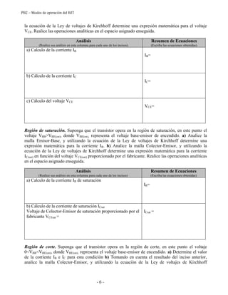 PB2 – Modos de operación del BJT
- 6 -
la ecuación de la Ley de voltajes de Kirchhoff determine una expresión matemática para el voltaje
VCE. Realice las operaciones analíticas en el espacio asignado enseguida.
Análisis
(Realice sus análisis en esta columna para cada uno de los incisos)
Resumen de Ecuaciones
(Escriba las ecuaciones obtenidas)
a) Calculo de la corriente IB
IB=
b) Cálculo de la corriente IC
IC=
c) Cálculo del voltaje VCE
VCE=
Región de saturación. Suponga que el transistor opera en la región de saturación, en este punto el
voltaje VBB>VBE(on), donde VBE(on), representa el voltaje base-emisor de encendido. a) Analice la
malla Emisor-Base, y utilizando la ecuación de la Ley de voltajes de Kirchhoff determine una
expresión matemática para la corriente IB. b) Analice la malla Colector-Emisor, y utilizando la
ecuación de la Ley de voltajes de Kirchhoff determine una expresión matemática para la corriente
IC(sat) en función del voltaje VCE(sat) proporcionado por el fabricante. Realice las operaciones analíticas
en el espacio asignado enseguida.
Análisis
(Realice sus análisis en esta columna para cada uno de los incisos)
Resumen de Ecuaciones
(Escriba las ecuaciones obtenidas)
a) Calculo de la corriente IB de saturación
IB=
b) Cálculo de la corriente de saturación ICsat
Voltaje de Colector-Emisor de saturación proporcionado por el
fabricante VCEsat =
ICsat =
Región de corte. Suponga que el transistor opera en la región de corte, en este punto el voltaje
0<VBB<VBE(on), donde VBE(on), representa el voltaje base-emisor de encendido. a) Determine el valor
de la corriente IB e IC para esta condición b) Tomando en cuenta el resultado del inciso anterior,
analice la malla Colector-Emisor, y utilizando la ecuación de la Ley de voltajes de Kirchhoff
 