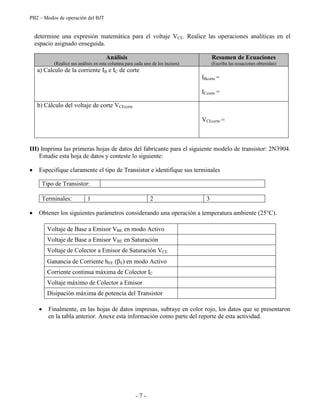 PB2 – Modos de operación del BJT
- 7 -
determine una expresión matemática para el voltaje VCE. Realice las operaciones analíticas en el
espacio asignado enseguida.
Análisis
(Realice sus análisis en esta columna para cada uno de los incisos)
Resumen de Ecuaciones
(Escriba las ecuaciones obtenidas)
a) Calculo de la corriente IB e IC de corte
IBcorte =
ICcorte =
b) Cálculo del voltaje de corte VCEcorte
VCEcorte =
III) Imprima las primeras hojas de datos del fabricante para el siguiente modelo de transistor: 2N3904.
Estudie esta hoja de datos y conteste lo siguiente:
Especifique claramente el tipo de Transistor e identifique sus terminales
Tipo de Transistor:
Terminales: 1 2 3
Obtener los siguientes parámetros considerando una operación a temperatura ambiente (25°C).
Voltaje de Base a Emisor VBE en modo Activo
Voltaje de Base a Emisor VBE en Saturación
Voltaje de Colector a Emisor de Saturación VCE
Ganancia de Corriente hFE ( F) en modo Activo
Corriente continua máxima de Colector IC
Voltaje máximo de Colector a Emisor
Disipación máxima de potencia del Transistor
Finalmente, en las hojas de datos impresas, subraye en color rojo, los datos que se presentaron
en la tabla anterior. Anexe esta información como parte del reporte de esta actividad.
 