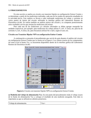 PB2 – Modos de operación del BJT
- 8 -
1.3 PROCEDIMIENTO
En esta sección se analiza un circuito con transistor bipolar en configuración Emisor Común y
se determinan, a partir de las mediciones realizadas, cada uno de los modos de operación estudiados en
la actividad previa. Este análisis se llevara a cabo realizando mediciones de voltaje y corriente en
varios puntos de interés del circuito utilizando la interfase gráfica del Laboratorio Remoto de
Electrónica (eLab). Se realiza también un análisis teórico del circuito y se comparan posteriormente
estos resultados con los que arrojan las mediciones del mismo.
Para cada una de las mediciones y/o cálculos efectuados se deben agregar enseguida las
unidades respectivas, por ejemplo: para mediciones de voltaje utilizar V, mV, V (rms), etc; para las de
corriente A, mA, A (rms), etc; para frecuencia utilizar Hz o rad/s, según el caso; etc.
Circuito con Transistor Bipolar NPN en configuración Emisor Común
A continuación se presenta el procedimiento que servirá de guía durante el análisis del circuito
en configuración Emisor Común que se ilustra en la Figura 6. Los valores exactos de los componentes,
tal como el de la fuente Vcc, se encuentran disponibles dentro de la interfase gráfica del Laboratorio
Remoto de Electrónica (eLab).
Figura 6. Circuito con transistor bipolar NPN en configuración Emisor Común.
a) Medición del voltaje de alimentación Vcc. En este punto del procedimiento mida el voltaje exacto
de la fuente de alimentación Vcc y coloque el resultado de esta medición enseguida. Este dato es
importante ya que se utilizará en cálculos posteriores.
Voltaje de alimentación. Vcc=
 