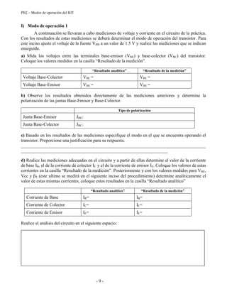 PB2 – Modos de operación del BJT
- 9 -
I) Modo de operación 1
A continuación se llevaran a cabo mediciones de voltaje y corriente en el circuito de la práctica.
Con los resultados de estas mediciones se deberá determinar el modo de operación del transistor. Para
este inciso ajuste el voltaje de la fuente VBB a un valor de 1.5 V y realice las mediciones que se indican
enseguida.
a) Mida los voltajes entre las terminales base-emisor (VBE) y base-colector (VBC) del transistor.
Coloque los valores medidos en la casilla “Resultado de la medición”.
“Resultado analítico” “Resultado de la medición”
Voltaje Base-Colector VBC = VBC =
Voltaje Base-Emisor VBE = VBE =
b) Observe los resultados obtenidos directamente de las mediciones anteriores y determine la
polarización de las juntas Base-Emisor y Base-Colector.
Tipo de polarización
Junta Base-Emisor JBE:
Junta Base-Colector JBC:
c) Basado en los resultados de las mediciones especifique el modo en el que se encuentra operando el
transistor. Proporcione una justificación para su respuesta.
___________________________________________________________________________________
__________________________________________________________________
d) Realice las mediciones adecuadas en el circuito y a partir de ellas determine el valor de la corriente
de base IB, el de la corriente de colector IC y el de la corriente de emisor IE. Coloque los valores de estas
corrientes en la casilla “Resultado de la medición”. Posteriormente y con los valores medidos para VBE,
Vcc y F (este ultimo se medirá en el siguiente inciso del procedimiento) determine analíticamente el
valor de estas mismas corrientes, coloque estos resultados en la casilla “Resultado analítico”
“Resultado analítico” “Resultado de la medición”
Corriente de Base IB= IB=
Corriente de Colector IC= IC=
Corriente de Emisor IE= IE=
Realice el análisis del circuito en el siguiente espacio:
 