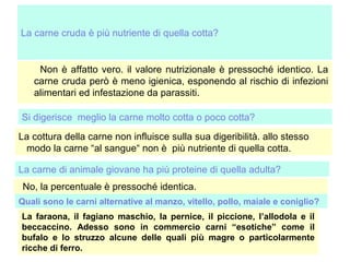 La carne cruda è più nutriente di quella cotta?

Non è affatto vero. il valore nutrizionale è pressoché identico. La
carne cruda però è meno igienica, esponendo al rischio di infezioni
alimentari ed infestazione da parassiti.
Si digerisce meglio la carne molto cotta o poco cotta?
La cottura della carne non influisce sulla sua digeribilità. allo stesso
modo la carne “al sangue“ non è più nutriente di quella cotta.
La carne di animale giovane ha più proteine di quella adulta?
No, la percentuale è pressoché identica.
Quali sono le carni alternative al manzo, vitello, pollo, maiale e coniglio?
La faraona, il fagiano maschio, la pernice, il piccione, l’allodola e il
beccaccino. Adesso sono in commercio carni “esotiche” come il
bufalo e lo struzzo alcune delle quali più magre o particolarmente
ricche di ferro.

 