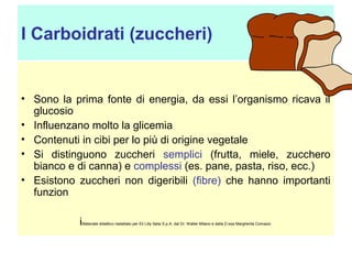 I Carboidrati (zuccheri)

• Sono la prima fonte di energia, da essi l’organismo ricava il
glucosio
• Influenzano molto la glicemia
• Contenuti in cibi per lo più di origine vegetale
• Si distinguono zuccheri semplici (frutta, miele, zucchero
bianco e di canna) e complessi (es. pane, pasta, riso, ecc.)
• Esistono zuccheri non digeribili (fibre) che hanno importanti
funzion
i

Materiale didattico riadattato per Eli Lilly Italia S.p.A. dal Dr. Walter Milano e dalla D.ssa Margherita Comazzi.

 