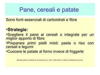 Pane, cereali e patate
Sono fonti essenziali di carboidrati e fibre

•Strategie:
•Scegliere il pane ai cereali o integrale per un
miglior apporto di fibre
•Preparare primi piatti misti: pasta o riso con
cereali e legumi
•Cuocere le patate al forno invece di friggerle
Materiale didattico riadattato per Eli Lilly Italia S.p.A. dal Dr. Walter Milano e dalla D.ssa Margherita Comazzi.

 
