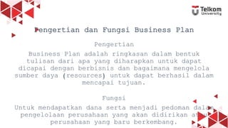 2
Pengertian dan Fungsi Business Plan
Pengertian
Business Plan adalah ringkasan dalam bentuk
tulisan dari apa yang diharapkan untuk dapat
dicapai dengan berbisnis dan bagaimana mengelola
sumber daya (resources) untuk dapat berhasil dalam
mencapai tujuan.
Fungsi
Untuk mendapatkan dana serta menjadi pedoman dalam
pengelolaan perusahaan yang akan didirikan atau
perusahaan yang baru berkembang.
 