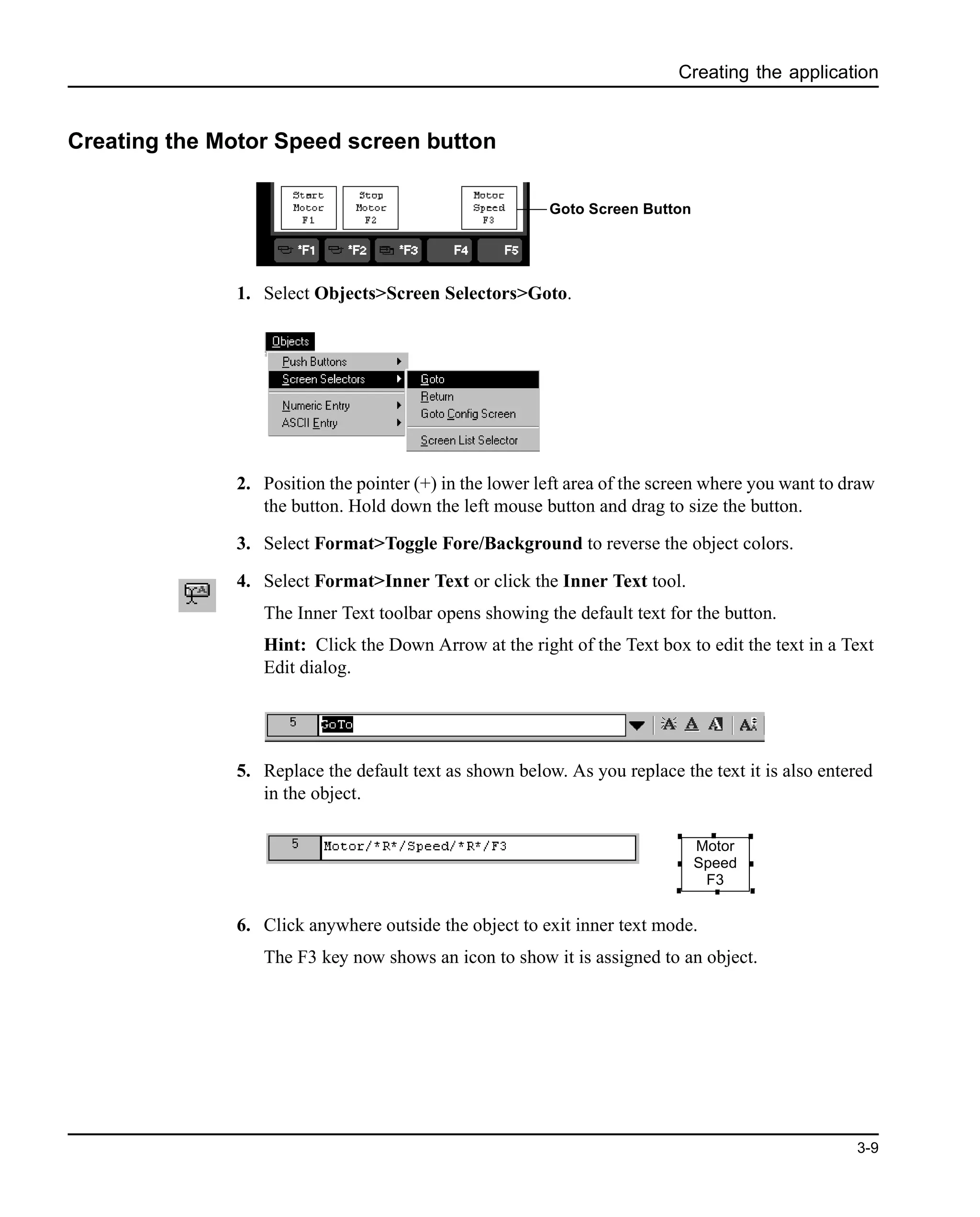 Creating the application
3-9
Creating the Motor Speed screen button
1. Select Objects>Screen Selectors>Goto.
2. Position the pointer (+) in the lower left area of the screen where you want to draw
the button. Hold down the left mouse button and drag to size the button.
3. Select Format>Toggle Fore/Background to reverse the object colors.
4. Select Format>Inner Text or click the Inner Text tool.
The Inner Text toolbar opens showing the default text for the button.
Hint: Click the Down Arrow at the right of the Text box to edit the text in a Text
Edit dialog.
5. Replace the default text as shown below. As you replace the text it is also entered
in the object.
6. Click anywhere outside the object to exit inner text mode.
The F3 key now shows an icon to show it is assigned to an object.
Goto Screen Button
Motor
Speed
F3
 