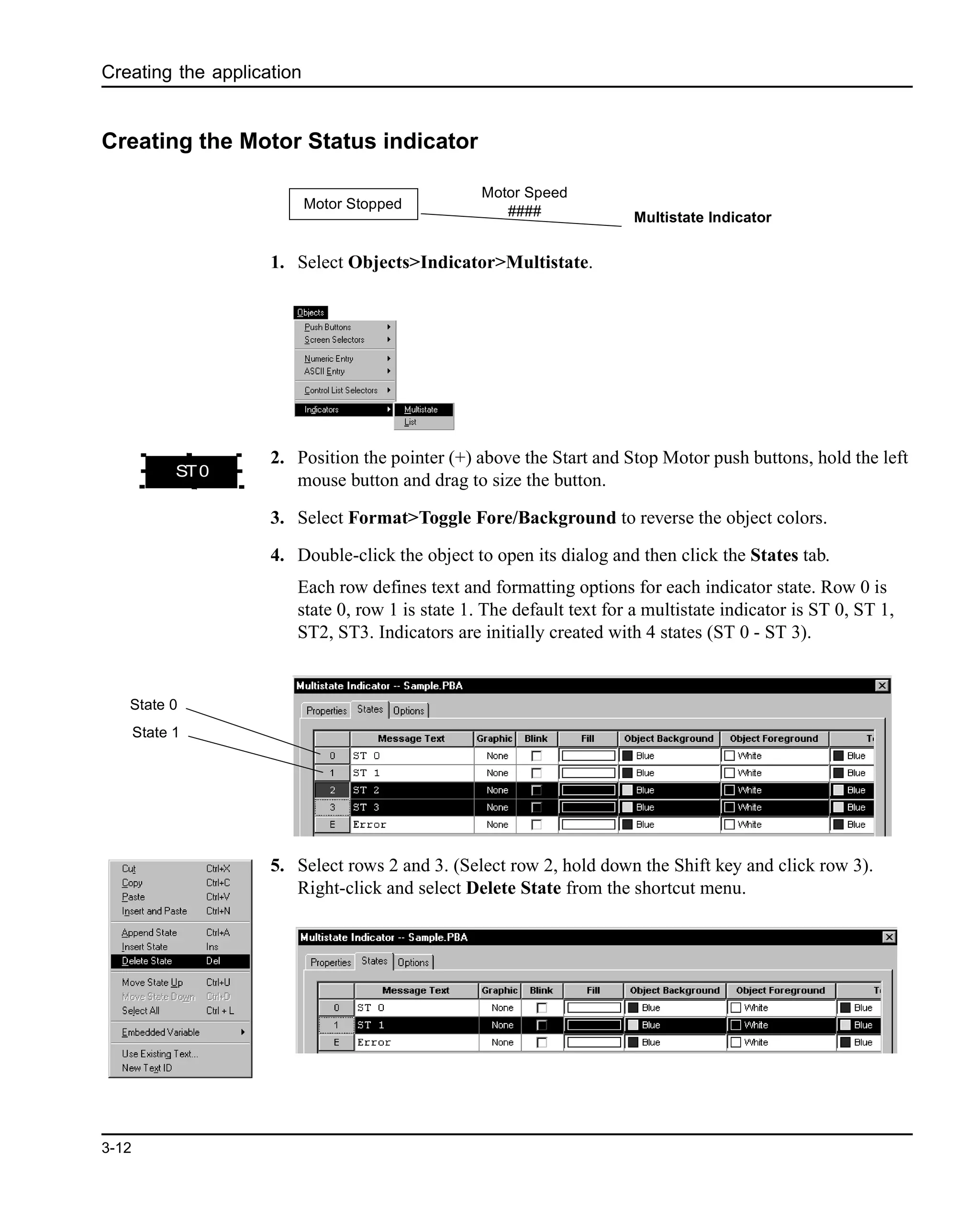 Creating the application
3-12
Creating the Motor Status indicator
1. Select Objects>Indicator>Multistate.
2. Position the pointer (+) above the Start and Stop Motor push buttons, hold the left
mouse button and drag to size the button.
3. Select Format>Toggle Fore/Background to reverse the object colors.
4. Double-click the object to open its dialog and then click the States tab.
Each row defines text and formatting options for each indicator state. Row 0 is
state 0, row 1 is state 1. The default text for a multistate indicator is ST 0, ST 1,
ST2, ST3. Indicators are initially created with 4 states (ST 0 - ST 3).
5. Select rows 2 and 3. (Select row 2, hold down the Shift key and click row 3).
Right-click and select Delete State from the shortcut menu.
Multistate Indicator
Motor Stopped
Motor Speed
####
ST0
State 0
State 1
 