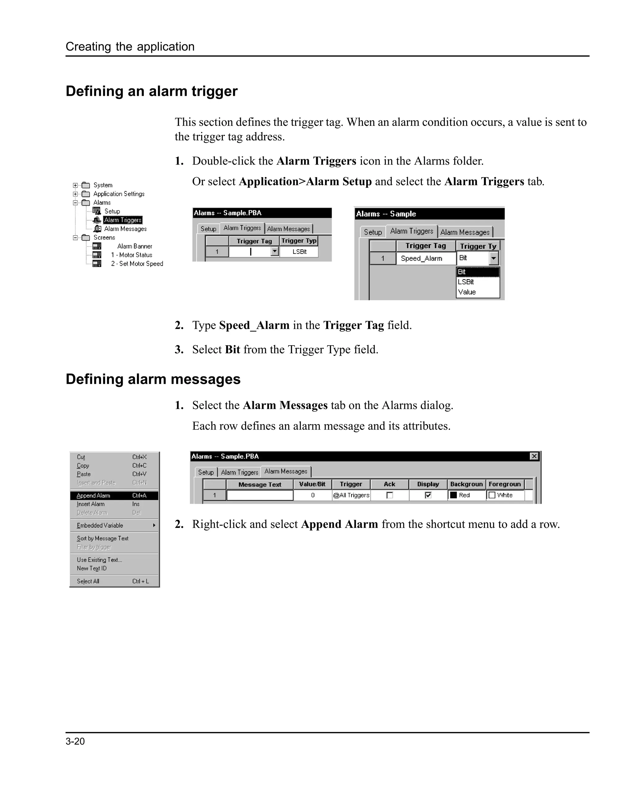 Creating the application
3-20
Defining an alarm trigger
This section defines the trigger tag. When an alarm condition occurs, a value is sent to
the trigger tag address.
1. Double-click the Alarm Triggers icon in the Alarms folder.
Or select Application>Alarm Setup and select the Alarm Triggers tab.
2. Type Speed_Alarm in the Trigger Tag field.
3. Select Bit from the Trigger Type field.
Defining alarm messages
1. Select the Alarm Messages tab on the Alarms dialog.
Each row defines an alarm message and its attributes.
2. Right-click and select Append Alarm from the shortcut menu to add a row.
 