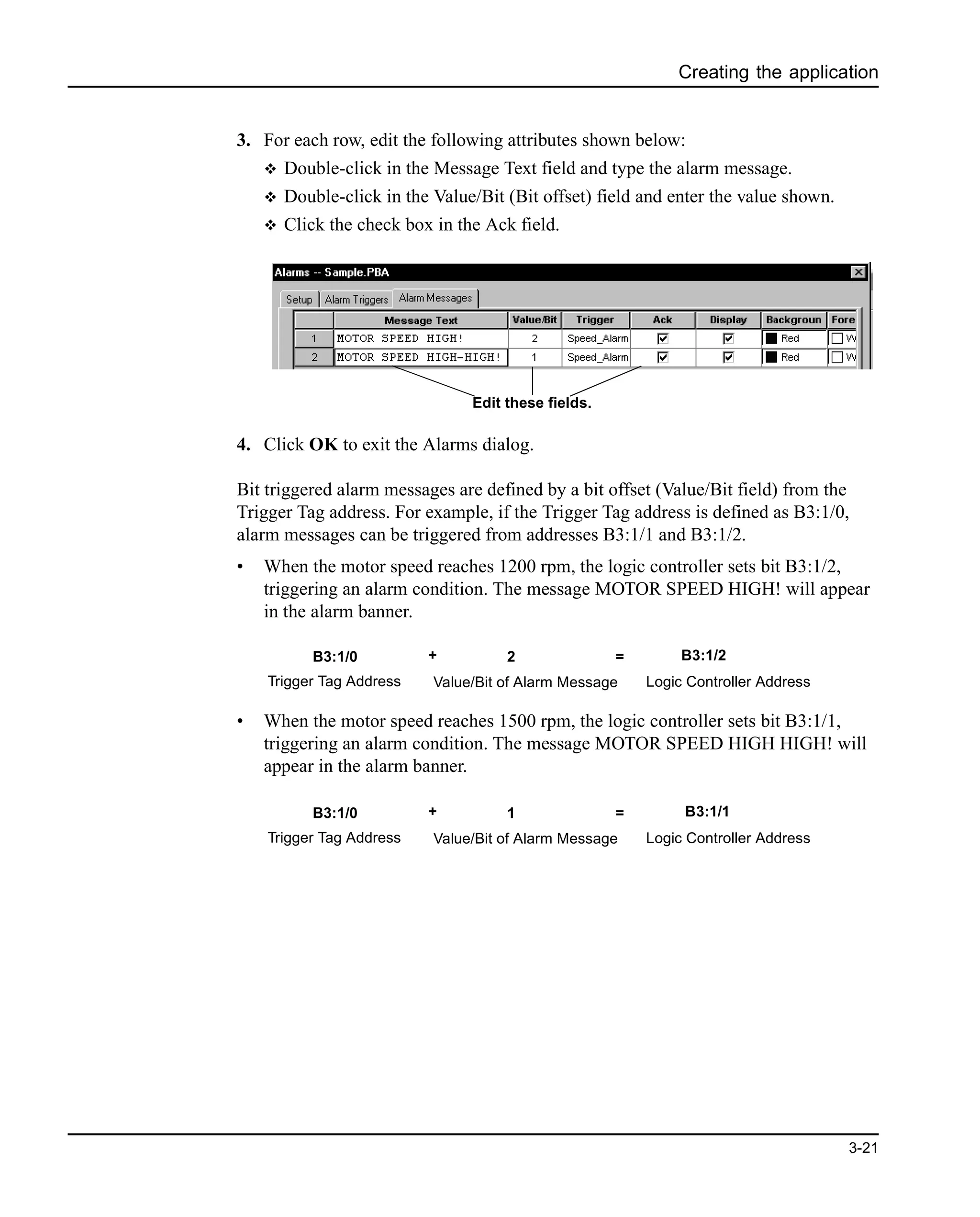 Creating the application
3-21
3. For each row, edit the following attributes shown below:
v Double-click in the Message Text field and type the alarm message.
v Double-click in the Value/Bit (Bit offset) field and enter the value shown.
v Click the check box in the Ack field.
4. Click OK to exit the Alarms dialog.
Bit triggered alarm messages are defined by a bit offset (Value/Bit field) from the
Trigger Tag address. For example, if the Trigger Tag address is defined as B3:1/0,
alarm messages can be triggered from addresses B3:1/1 and B3:1/2.
• When the motor speed reaches 1200 rpm, the logic controller sets bit B3:1/2,
triggering an alarm condition. The message MOTOR SPEED HIGH! will appear
in the alarm banner.
• When the motor speed reaches 1500 rpm, the logic controller sets bit B3:1/1,
triggering an alarm condition. The message MOTOR SPEED HIGH HIGH! will
appear in the alarm banner.
Edit these fields.
B3:1/0 + 2 =
Trigger Tag Address Value/Bit of Alarm Message
B3:1/2
Logic Controller Address
B3:1/0 + 1 =
Trigger Tag Address Value/Bit of Alarm Message
B3:1/1
Logic Controller Address
 