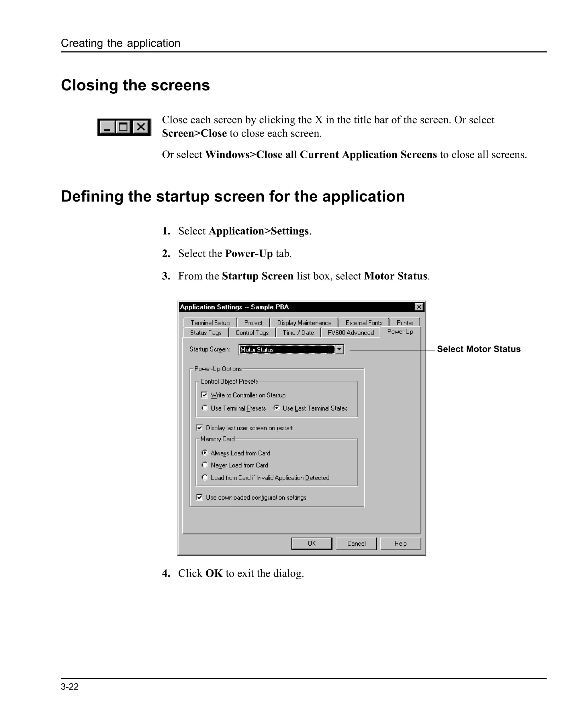 Creating the application
3-22
Closing the screens
Close each screen by clicking the X in the title bar of the screen. Or select
Screen>Close to close each screen.
Or select Windows>Close all Current Application Screens to close all screens.
Defining the startup screen for the application
1. Select Application>Settings.
2. Select the Power-Up tab.
3. From the Startup Screen list box, select Motor Status.
4. Click OK to exit the dialog.
Select Motor Status
 