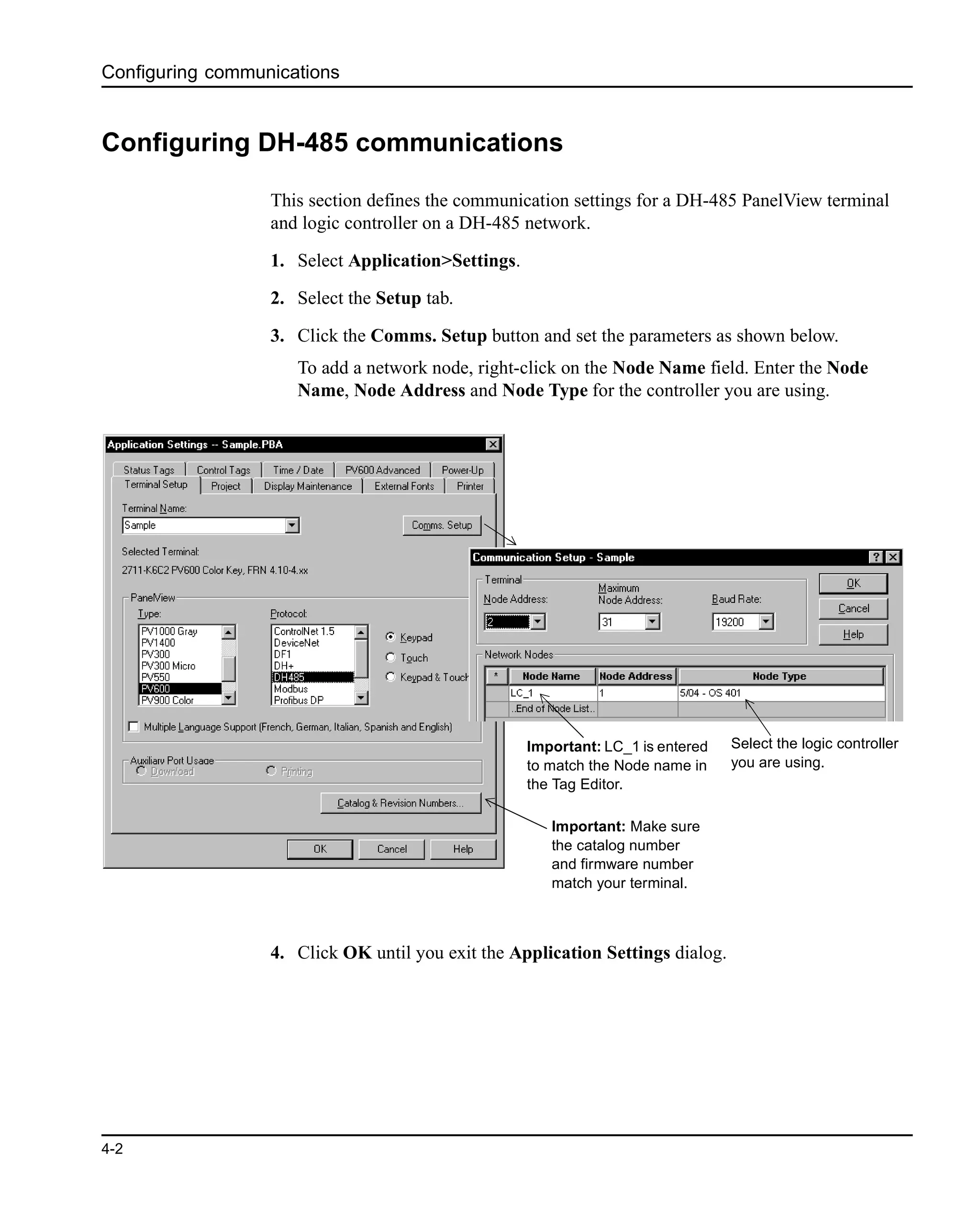 Configuring communications
4-2
Configuring DH-485 communications
This section defines the communication settings for a DH-485 PanelView terminal
and logic controller on a DH-485 network.
1. Select Application>Settings.
2. Select the Setup tab.
3. Click the Comms. Setup button and set the parameters as shown below.
To add a network node, right-click on the Node Name field. Enter the Node
Name, Node Address and Node Type for the controller you are using.
4. Click OK until you exit the Application Settings dialog.
Important: Make sure
the catalog number
and firmware number
match your terminal.
Select the logic controller
you are using.
Important: LC_1 is entered
to match the Node name in
the Tag Editor.
 