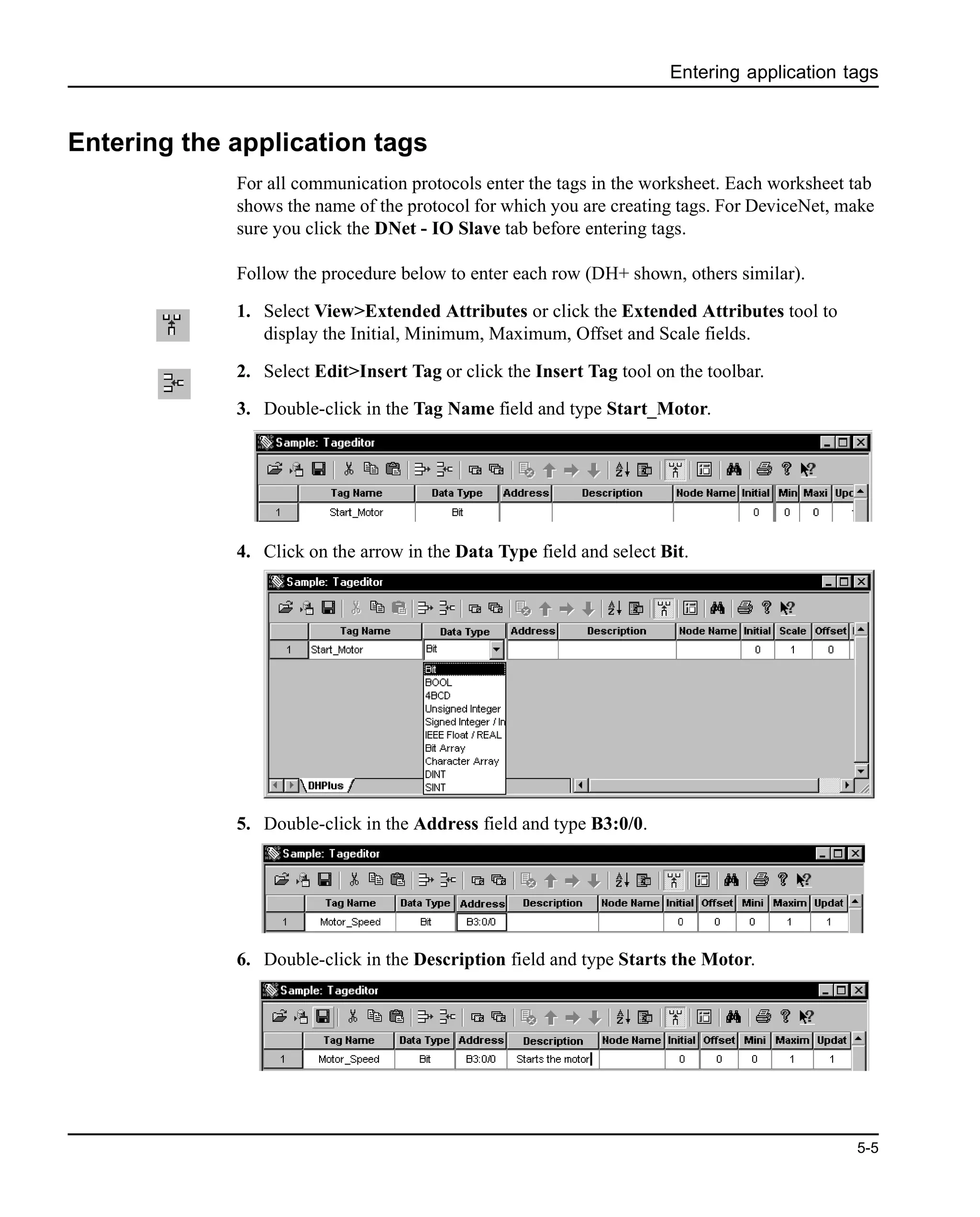 Entering application tags
5-5
Entering the application tags
For all communication protocols enter the tags in the worksheet. Each worksheet tab
shows the name of the protocol for which you are creating tags. For DeviceNet, make
sure you click the DNet - IO Slave tab before entering tags.
Follow the procedure below to enter each row (DH+ shown, others similar).
1. Select View>Extended Attributes or click the Extended Attributes tool to
display the Initial, Minimum, Maximum, Offset and Scale fields.
2. Select Edit>Insert Tag or click the Insert Tag tool on the toolbar.
3. Double-click in the Tag Name field and type Start_Motor.
4. Click on the arrow in the Data Type field and select Bit.
5. Double-click in the Address field and type B3:0/0.
6. Double-click in the Description field and type Starts the Motor.
 