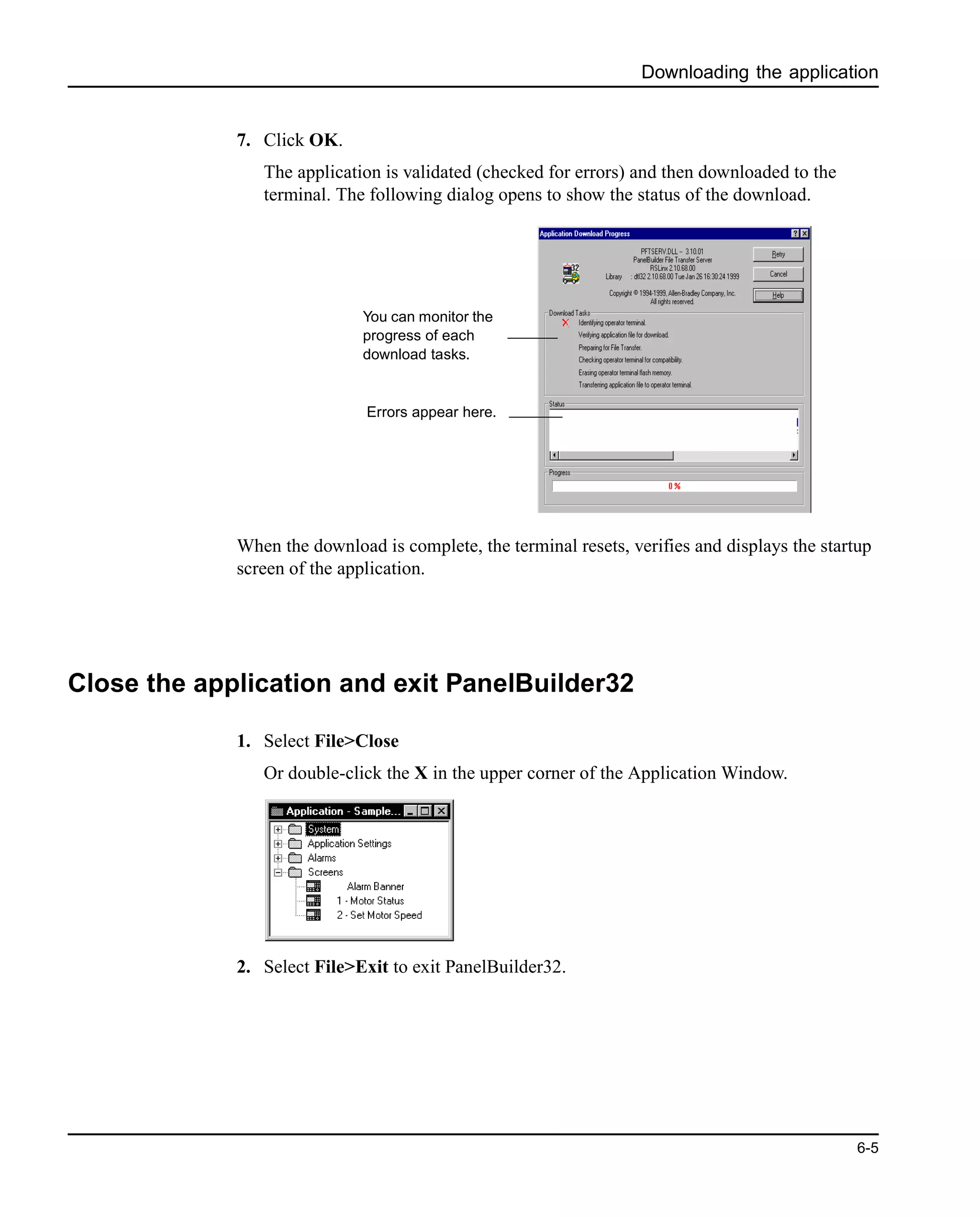 Downloading the application
6-5
7. Click OK.
The application is validated (checked for errors) and then downloaded to the
terminal. The following dialog opens to show the status of the download.
When the download is complete, the terminal resets, verifies and displays the startup
screen of the application.
Close the application and exit PanelBuilder32
1. Select File>Close
Or double-click the X in the upper corner of the Application Window.
2. Select File>Exit to exit PanelBuilder32.
You can monitor the
progress of each
download tasks.
Errors appear here.
 