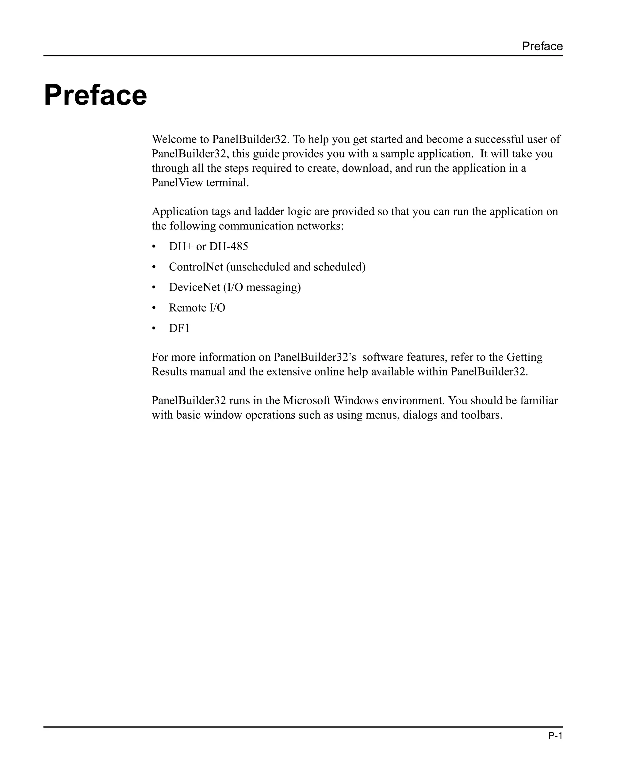 Preface
P-1
Preface
Welcome to PanelBuilder32. To help you get started and become a successful user of
PanelBuilder32, this guide provides you with a sample application. It will take you
through all the steps required to create, download, and run the application in a
PanelView terminal.
Application tags and ladder logic are provided so that you can run the application on
the following communication networks:
• DH+ or DH-485
• ControlNet (unscheduled and scheduled)
• DeviceNet (I/O messaging)
• Remote I/O
• DF1
For more information on PanelBuilder32’s software features, refer to the Getting
Results manual and the extensive online help available within PanelBuilder32.
PanelBuilder32 runs in the Microsoft Windows environment. You should be familiar
with basic window operations such as using menus, dialogs and toolbars.
 