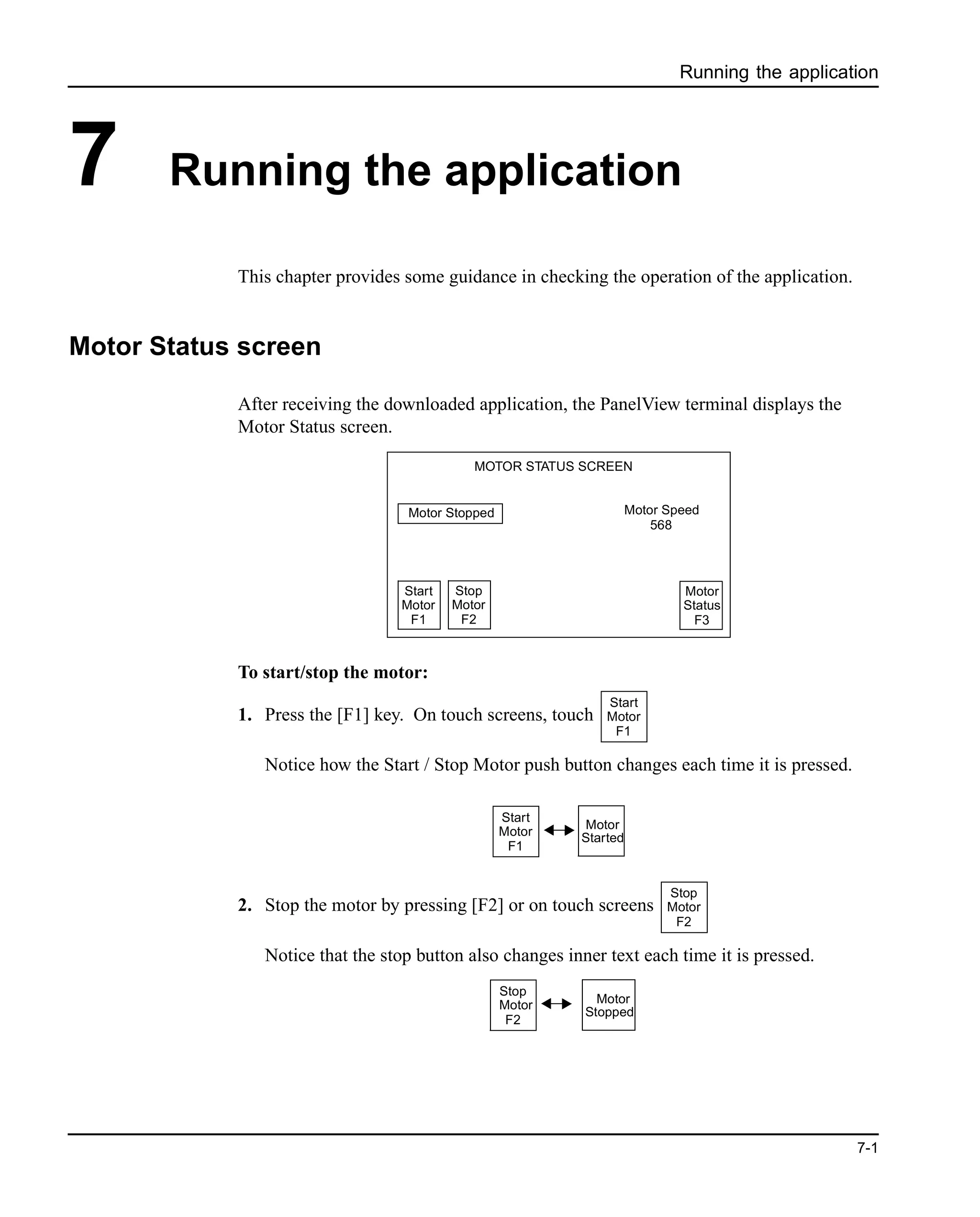 Running the application
7-1
7 Running the application
This chapter provides some guidance in checking the operation of the application.
Motor Status screen
After receiving the downloaded application, the PanelView terminal displays the
Motor Status screen.
To start/stop the motor:
1. Press the [F1] key. On touch screens, touch
Notice how the Start / Stop Motor push button changes each time it is pressed.
2. Stop the motor by pressing [F2] or on touch screens
Notice that the stop button also changes inner text each time it is pressed.
Start
Motor
F1
Stop
Motor
F2
Motor
Status
F3
Motor Stopped Motor Speed
568
MOTOR STATUS SCREEN
Start
Motor
F1
Start
Motor
F1
Motor
Started
Stop
Motor
F2
Stop
Motor
F2
Motor
Stopped
 