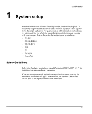 System setup
1-1
1 System setup
PanelView terminals are available with many different communication options. In
this chapter we provide a brief summary of the minimum equipment setups required
to run the sample application. For specifics such as cable termination and baud rates,
we recommend that you refer to the user and/or communications manual provided
with your terminal. Refer to the section that applies to your terminal type.
• DH-485
• RS-232 (DH485)
• RS-232 (DF1)
• RIO
• DH+
• DeviceNet
• ControlNet
Safety Guidelines
Refer to the PanelView terminal user manual (Publication 2711-UM014A-EN-P) for
installation instructions and safety precautions.
If you are running this sample application as a pre-installation desktop setup, the
same safety precautions still apply. Make sure that you disconnect power from
devices prior to making any communication connections.
 