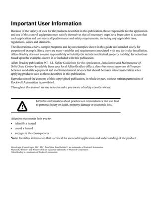 Important User Information
Because of the variety of uses for the products described in this publication, those responsible for the application
and use of this control equipment must satisfy themselves that all necessary steps have been taken to assure that
each application and use meets all performance and safety requirements, including any applicable laws,
regulations, codes and standards.
The illustrations, charts, sample programs and layout examples shown in this guide are intended solely for
purposes of example. Since there are many variables and requirements associated with any particular installation,
Allen-Bradley does not assume responsibility or liability (to include intellectual property liability) for actual use
based upon the examples shown in or included with this publication.
Allen-Bradley publication SGI-1.1, Safety Guidelines for the Application, Installation and Maintenance of
Solid-State Control (available from your local Allen-Bradley office), describes some important differences
between solid-state equipment and electromechanical devices that should be taken into consideration when
applying products such as those described in this publication.
Reproduction of the contents of this copyrighted publication, in whole or part, without written permission of
Rockwell Automation is prohibited.
Throughout this manual we use notes to make you aware of safety considerations:
Attention statements help you to:
• identify a hazard
• avoid a hazard
• recognize the consequences
Note: Identifies information that is critical for successful application and understanding of the product.
MicroLogix, ControlLogix, SLC, PLC, PanelView, PanelBuilder32 are trademarks of Rockwell Automation.
Microsoft, Windows and Windows NT are registered trademarks of Microsoft Corporation.
Allen-Bradley is a trademark of Rockwell Automation
Identifies information about practices or circumstances that can lead
to personal injury or death, property damage or economic loss.
!
 