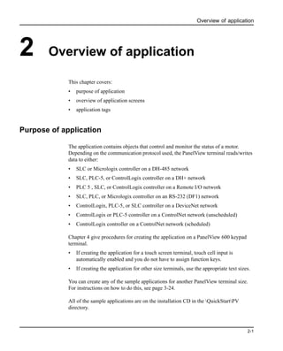 Overview of application
2-1
2 Overview of application
This chapter covers:
• purpose of application
• overview of application screens
• application tags
Purpose of application
The application contains objects that control and monitor the status of a motor.
Depending on the communication protocol used, the PanelView terminal reads/writes
data to either:
• SLC or Micrologix controller on a DH-485 network
• SLC, PLC-5, or ControlLogix controller on a DH+ network
• PLC 5 , SLC, or ControlLogix controller on a Remote I/O network
• SLC, PLC, or Micrologix controller on an RS-232 (DF1) network
• ControlLogix, PLC-5, or SLC controller on a DeviceNet network
• ControlLogix or PLC-5 controller on a ControlNet network (unscheduled)
• ControlLogix controller on a ControlNet network (scheduled)
Chapter 4 give procedures for creating the application on a PanelView 600 keypad
terminal.
• If creating the application for a touch screen terminal, touch cell input is
automatically enabled and you do not have to assign function keys.
• If creating the application for other size terminals, use the appropriate text sizes.
You can create any of the sample applications for another PanelView terminal size.
For instructions on how to do this, see page 3-24.
All of the sample applications are on the installation CD in the QuickStartPV
directory.
 