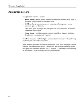 Overview of application
2-2
Application screens
The application contains 3 screens:
• Motor Status - contains objects to start or stop a motor, show the on/off status of
the motor, and display the current motor speed.
• Set Motor Speed - contains a numeric entry object allowing you to enter a
maximum speed for the motor.
If the motor speed is changed, the new speed won’t take effect until the motor is
stopped and started again.
• Alarm Banner - global display that opens over the Motor Status or Set Motor
Speed screen when an alarm is triggered.
The Motor Status and Set Motor Speed screen each contain a screen button allowing
you to navigate between the two screens.
If you want the operator to access the Configuration Mode menu from a touch screen
terminal, you should include a Goto Config screen button on the application screen.
On keypad only terminals, press the left and right arrow keys simultaneously
on the terminal’s keypad to display the configuration menu.
 