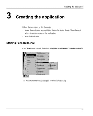 Creating the application
3-1
3 Creating the application
Follow the procedures in this chapter to:
• create the application screens (Motor Status, Set Motor Speed, Alarm Banner)
• select the startup screen for the application
• save the application
Starting PanelBuilder32
Click Start on the taskbar, then select Programs>PanelBuilder32>PanelBuilder32.
The PanelBuilder32 workspace opens with the startup dialog.
 