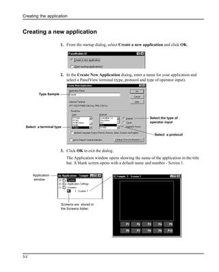 Creating the application
3-2
Creating a new application
1. From the startup dialog, select Create a new application and click OK.
2. In the Create New Application dialog, enter a name for your application and
select a PanelView terminal (type, protocol and type of operator input).
3. Click OK to exit the dialog.
The Application window opens showing the name of the application in the title
bar. A blank screen opens with a default name and number - Screen 1.
Type Sample
Select a terminal type
Select a protocol
Select the type of
operator input
Screens are stored in
the Screens folder.
Application
window
 