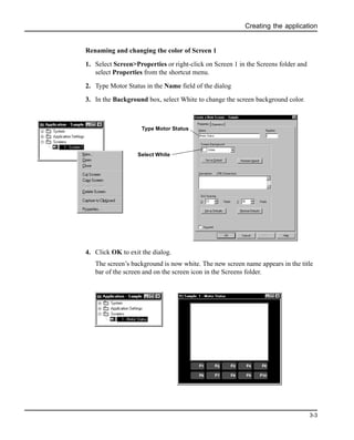 Creating the application
3-3
Renaming and changing the color of Screen 1
1. Select Screen>Properties or right-click on Screen 1 in the Screens folder and
select Properties from the shortcut menu.
2. Type Motor Status in the Name field of the dialog
3. In the Background box, select White to change the screen background color.
4. Click OK to exit the dialog.
The screen’s background is now white. The new screen name appears in the title
bar of the screen and on the screen icon in the Screens folder.
Type Motor Status
Select White
 