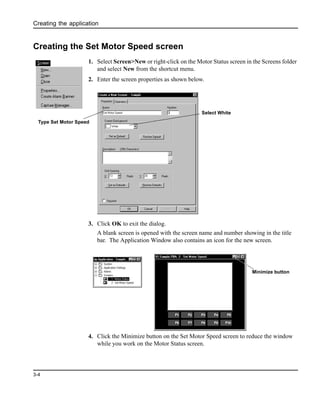 Creating the application
3-4
Creating the Set Motor Speed screen
1. Select Screen>New or right-click on the Motor Status screen in the Screens folder
and select New from the shortcut menu.
2. Enter the screen properties as shown below.
3. Click OK to exit the dialog.
A blank screen is opened with the screen name and number showing in the title
bar. The Application Window also contains an icon for the new screen.
4. Click the Minimize button on the Set Motor Speed screen to reduce the window
while you work on the Motor Status screen.
Type Set Motor Speed
Select White
Minimize button
 