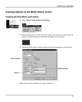 Creating the application
3-5
Creating objects on the Motor Status screen
Creating the Start Motor push button
1. Select Objects>Push Buttons>Momentary.
2. Position the pointer (+) in the lower left of the screen where you want to draw the
button, hold down the left mouse button and drag to size the button.
3. Double-click the object to open its dialog and set the properties as shown below.
Note: You will enter definitions for tags in Chapter 5.
Click Single Bit
Type Start_Motor
Select F1
 