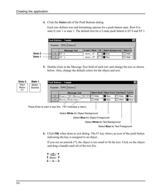 Creating the application
3-6
4. Click the States tab of the Push Buttons dialog.
Each row defines text and formatting options for a push button state. Row 0 is
state 0, row 1 is state 1. The default text for a 2-state push button is ST 0 and ST 1.
5. Double-click in the Message Text field of each row and change the text as shown
below. Also, change the default colors for the object and text.
6. Click OK when done to exit dialog. The F1 key shows an icon of the push button
indicating the key is assigned to an object.
If you see an asterisk (*), the object is too small to fit the text. Click on the object
and drag a handle until all of the text fits.
State 0
State 1
Select White for Text Background
Select Blue for Object Foreground
Select Blue for Text Foreground
Select White for Object Background
Press Enter to start a new line. /*R*/ indicates a return.
Start
Motor
F1
Motor
Started
State 0 State 1
Start
Motor*
 