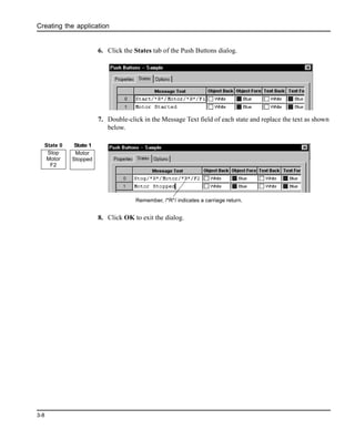 Creating the application
3-8
6. Click the States tab of the Push Buttons dialog.
7. Double-click in the Message Text field of each state and replace the text as shown
below.
8. Click OK to exit the dialog.
Remember, /*R*/ indicates a carriage return.
Stop
Motor
F2
Motor
Stopped
State 0 State 1
 