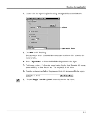 Creating the application
3-11
4. Double-click the object to opens its dialog. Enter properties as shown below.
5. Click OK to exit the dialog.
The object now shows four #### characters as the maximum field width for the
numeric value.
6. Select Objects>Text to create the label Motor Speed above the object.
7. Position the pointer (+) above the numeric data display, hold down the left mouse
button and drag to draw the text box. You are placed in text mode.
8. Enter the text as shown below. As you enter the text it also entered in the object.
9. Click the Toggle Fore/Background icon to reverse the text colors.
Select 4
Type Motor_Speed
 