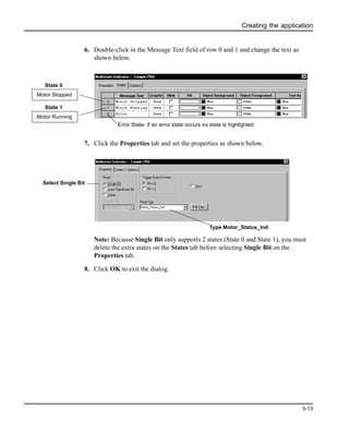 Creating the application
3-13
6. Double-click in the Message Text field of row 0 and 1 and change the text as
shown below.
7. Click the Properties tab and set the properties as shown below.
Note: Because Single Bit only supports 2 states (State 0 and State 1), you must
delete the extra states on the States tab before selecting Single Bit on the
Properties tab.
8. Click OK to exit the dialog.
Motor Stopped
State 0
Motor Running
State 1
Error State- If an error state occurs no state is highlighted.
Type Motor_Status_Ind
Select Single Bit
 