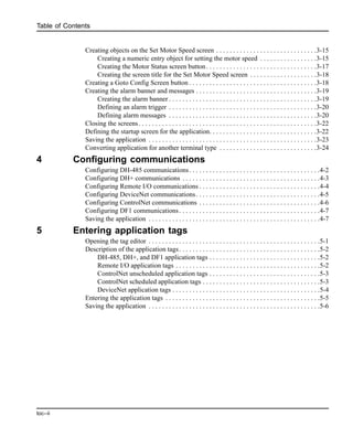 Table of Contents
toc--ii
Creating objects on the Set Motor Speed screen . . . . . . . . . . . . . . . . . . . . . . . . . . . . . .3-15
Creating a numeric entry object for setting the motor speed . . . . . . . . . . . . . . . . .3-15
Creating the Motor Status screen button. . . . . . . . . . . . . . . . . . . . . . . . . . . . . . . . .3-17
Creating the screen title for the Set Motor Speed screen . . . . . . . . . . . . . . . . . . . .3-18
Creating a Goto Config Screen button . . . . . . . . . . . . . . . . . . . . . . . . . . . . . . . . . . . . . .3-18
Creating the alarm banner and messages . . . . . . . . . . . . . . . . . . . . . . . . . . . . . . . . . . . .3-19
Creating the alarm banner . . . . . . . . . . . . . . . . . . . . . . . . . . . . . . . . . . . . . . . . . . . .3-19
Defining an alarm trigger . . . . . . . . . . . . . . . . . . . . . . . . . . . . . . . . . . . . . . . . . . . .3-20
Defining alarm messages . . . . . . . . . . . . . . . . . . . . . . . . . . . . . . . . . . . . . . . . . . . .3-20
Closing the screens. . . . . . . . . . . . . . . . . . . . . . . . . . . . . . . . . . . . . . . . . . . . . . . . . . . . .3-22
Defining the startup screen for the application. . . . . . . . . . . . . . . . . . . . . . . . . . . . . . . .3-22
Saving the application . . . . . . . . . . . . . . . . . . . . . . . . . . . . . . . . . . . . . . . . . . . . . . . . . .3-23
Converting application for another terminal type . . . . . . . . . . . . . . . . . . . . . . . . . . . . .3-24
4 Configuring communications
Configuring DH-485 communications. . . . . . . . . . . . . . . . . . . . . . . . . . . . . . . . . . . . . . .4-2
Configuring DH+ communications . . . . . . . . . . . . . . . . . . . . . . . . . . . . . . . . . . . . . . . . .4-3
Configuring Remote I/O communications . . . . . . . . . . . . . . . . . . . . . . . . . . . . . . . . . . . .4-4
Configuring DeviceNet communications. . . . . . . . . . . . . . . . . . . . . . . . . . . . . . . . . . . . .4-5
Configuring ControlNet communications . . . . . . . . . . . . . . . . . . . . . . . . . . . . . . . . . . . .4-6
Configuring DF1 communications. . . . . . . . . . . . . . . . . . . . . . . . . . . . . . . . . . . . . . . . . .4-7
Saving the application . . . . . . . . . . . . . . . . . . . . . . . . . . . . . . . . . . . . . . . . . . . . . . . . . . .4-7
5 Entering application tags
Opening the tag editor . . . . . . . . . . . . . . . . . . . . . . . . . . . . . . . . . . . . . . . . . . . . . . . . . . .5-1
Description of the application tags. . . . . . . . . . . . . . . . . . . . . . . . . . . . . . . . . . . . . . . . . .5-2
DH-485, DH+, and DF1 application tags . . . . . . . . . . . . . . . . . . . . . . . . . . . . . . . . .5-2
Remote I/O application tags . . . . . . . . . . . . . . . . . . . . . . . . . . . . . . . . . . . . . . . . . . .5-2
ControlNet unscheduled application tags . . . . . . . . . . . . . . . . . . . . . . . . . . . . . . . . .5-3
ControlNet scheduled application tags . . . . . . . . . . . . . . . . . . . . . . . . . . . . . . . . . . .5-3
DeviceNet application tags . . . . . . . . . . . . . . . . . . . . . . . . . . . . . . . . . . . . . . . . . . . .5-4
Entering the application tags . . . . . . . . . . . . . . . . . . . . . . . . . . . . . . . . . . . . . . . . . . . . . .5-5
Saving the application . . . . . . . . . . . . . . . . . . . . . . . . . . . . . . . . . . . . . . . . . . . . . . . . . . .5-6
 