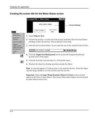 Creating the application
3-14
Creating the screen title for the Motor Status screen
1. Select Objects>Text.
2. Position the pointer (+) at the top of the screen, hold down the left mouse button
and drag to draw the text box. You are placed in text mode.
3. Enter the text as shown below. As you enter the text it also entered in the text box.
4. Click the Toggle Fore/Background tool to reverse the foreground and back-
ground colors of the object.
5. Click the Text Size tool and select 8 x 24 from the menu.
6. Deselect the object by clicking anywhere outside the object.
Hint: An asterisk appears (*) if the text box is too small for the text. Select the object
and then drag a handle to size the text box until the text fits.
Important: Select Arrange>Bring Dynamic Objects to Front to move control
objects to the front of other objects. This ensures that control objects are not covered
by static objects such as text.
Screen Heading
 