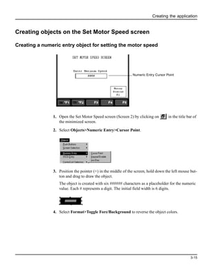 Creating the application
3-15
Creating objects on the Set Motor Speed screen
Creating a numeric entry object for setting the motor speed
1. Open the Set Motor Speed screen (Screen 2) by clicking on in the title bar of
the minimized screen.
2. Select Objects>Numeric Entry>Cursor Point.
3. Position the pointer (+) in the middle of the screen, hold down the left mouse but-
ton and drag to draw the object.
The object is created with six ###### characters as a placeholder for the numeric
value. Each # represents a digit. The initial field width is 6 digits.
4. Select Format>Toggle Fore/Background to reverse the object colors.
Numeric Entry Cursor Point
######
 