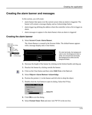Creating the application
3-19
Creating the alarm banner and messages
In this section, you will create:
• alarm banner that opens over the current screen when an alarm is triggered. The
banner will contain a message display and an Acknowledge button.
• alarm trigger tag defining the address where the controller writes a bit to trigger an
alarm.
• alarm messages to appear in the alarm banner when an alarm is triggered
Creating the alarm banner
1. Select Screen>Create Alarm Banner.
The Alarm Banner is created in the Screens folder. The default banner appears
with a message display and a Clear button.
2. Decrease the height of the banner by clicking on the bottom handle and drag up.
3. Deselect the banner by clicking outside the banner.
4. Click on the Clear button and then select Edit>Cut or the Cut tool.
5. Select Objects>Alarm Buttons>Acknowledge.
6. Position the pointer (+) in the banner and left-click to drop the object.
7. Double-click the Ack button to open its dialog. Select the F4 key.
8. Click OK to exit the dialog.
9. Select Format>Inner Text and enter Ack/*R*/F4 in the text box.
Clear
On color terminals, the background
color is red, the foreground color is
white. On monochrome terminals,
the background is white and the
foreground black.
Select F4
 