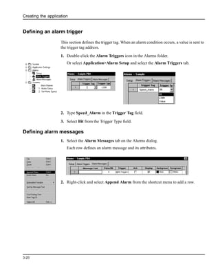 Creating the application
3-20
Defining an alarm trigger
This section defines the trigger tag. When an alarm condition occurs, a value is sent to
the trigger tag address.
1. Double-click the Alarm Triggers icon in the Alarms folder.
Or select Application>Alarm Setup and select the Alarm Triggers tab.
2. Type Speed_Alarm in the Trigger Tag field.
3. Select Bit from the Trigger Type field.
Defining alarm messages
1. Select the Alarm Messages tab on the Alarms dialog.
Each row defines an alarm message and its attributes.
2. Right-click and select Append Alarm from the shortcut menu to add a row.
 