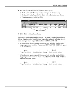 Creating the application
3-21
3. For each row, edit the following attributes shown below:
v Double-click in the Message Text field and type the alarm message.
v Double-click in the Value/Bit (Bit offset) field and enter the value shown.
v Click the check box in the Ack field.
4. Click OK to exit the Alarms dialog.
Bit triggered alarm messages are defined by a bit offset (Value/Bit field) from the
Trigger Tag address. For example, if the Trigger Tag address is defined as B3:1/0,
alarm messages can be triggered from addresses B3:1/1 and B3:1/2.
• When the motor speed reaches 1200 rpm, the logic controller sets bit B3:1/2,
triggering an alarm condition. The message MOTOR SPEED HIGH! will appear
in the alarm banner.
• When the motor speed reaches 1500 rpm, the logic controller sets bit B3:1/1,
triggering an alarm condition. The message MOTOR SPEED HIGH HIGH! will
appear in the alarm banner.
Edit these fields.
B3:1/0 + 2 =
Trigger Tag Address Value/Bit of Alarm Message
B3:1/2
Logic Controller Address
B3:1/0 + 1 =
Trigger Tag Address Value/Bit of Alarm Message
B3:1/1
Logic Controller Address
 