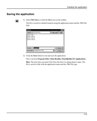 Creating the application
3-23
Saving the application
1. Select File>Save or click the Save icon on the toolbar.
The file is saved to a default location using the application name and the .PBA file
type.
2. Click the Save button to exit and save the application.
File is saved to Program Files>Allen-Bradley>PanelBuilder32>Applications.
Hint: The next time you select File>Save the Save As dialog doesn’t open. The
file is saved to disk with the application name and the .PBA file type.
 